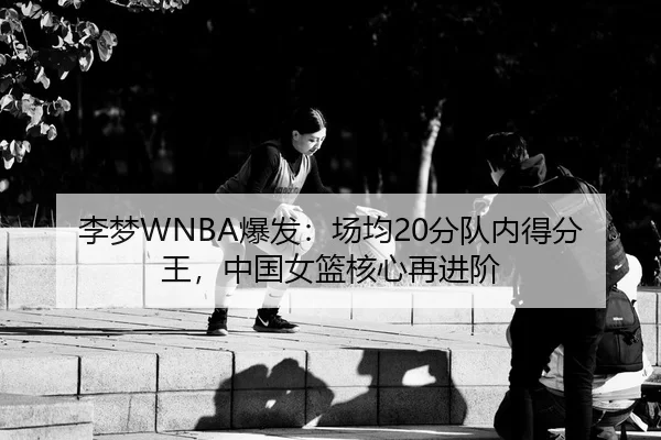 李梦WNBA爆发：场均20分队内得分王，中国女篮核心再进阶