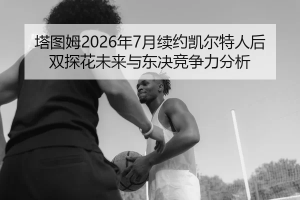 塔图姆2026年7月续约凯尔特人后双探花未来与东决竞争力分析