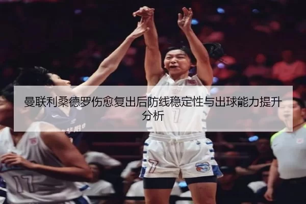 曼联利桑德罗伤愈复出后防线稳定性与出球能力提升分析
